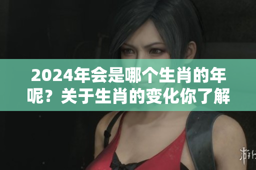 2024年会是哪个生肖的年呢？关于生肖的变化你了解多少呢？