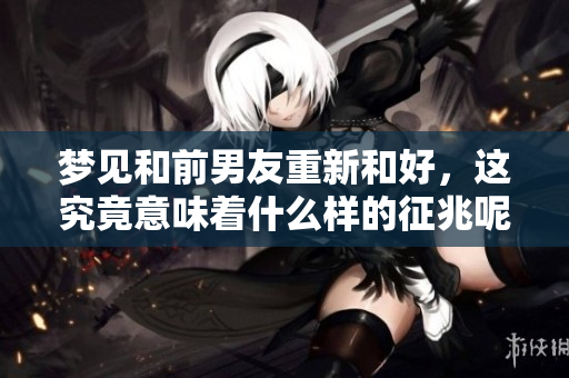 梦见和前男友重新和好，这究竟意味着什么样的征兆呢