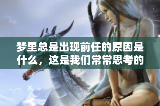 梦里总是出现前任的原因是什么，这是我们常常思考的一个问题