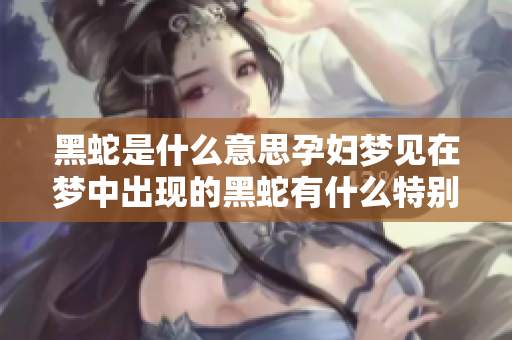 黑蛇是什么意思孕妇梦见在梦中出现的黑蛇有什么特别的含义吗
