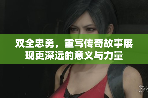 双全忠勇，重写传奇故事展现更深远的意义与力量