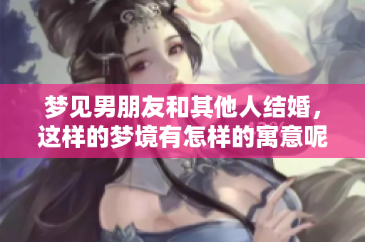 梦见男朋友和其他人结婚，这样的梦境有怎样的寓意呢