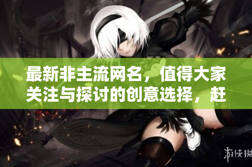 最新非主流网名，值得大家关注与探讨的创意选择，赶紧了解一下吧！