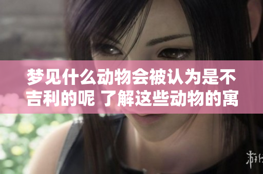 梦见什么动物会被认为是不吉利的呢 了解这些动物的寓意非常重要
