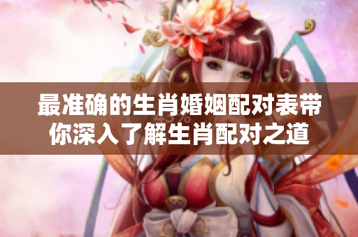 最准确的生肖婚姻配对表带你深入了解生肖配对之道