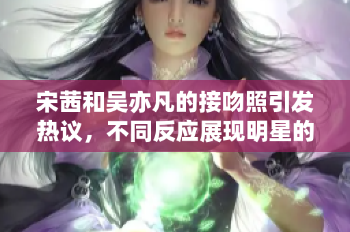 宋茜和吴亦凡的接吻照引发热议，不同反应展现明星的爱情观