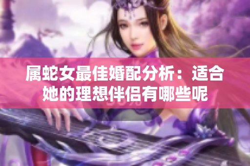 属蛇女最佳婚配分析：适合她的理想伴侣有哪些呢
