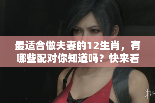 最适合做夫妻的12生肖，有哪些配对你知道吗？快来看这些生肖组合吧！