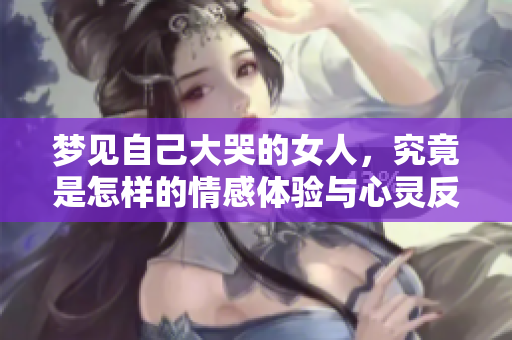梦见自己大哭的女人，究竟是怎样的情感体验与心灵反映呢