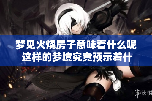 梦见火烧房子意味着什么呢 这样的梦境究竟预示着什么兆头