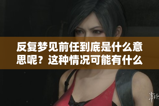 反复梦见前任到底是什么意思呢？这种情况可能有什么深层含义吗？