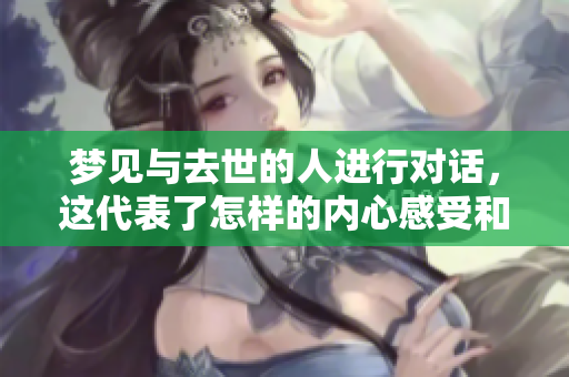 梦见与去世的人进行对话，这代表了怎样的内心感受和情感呢