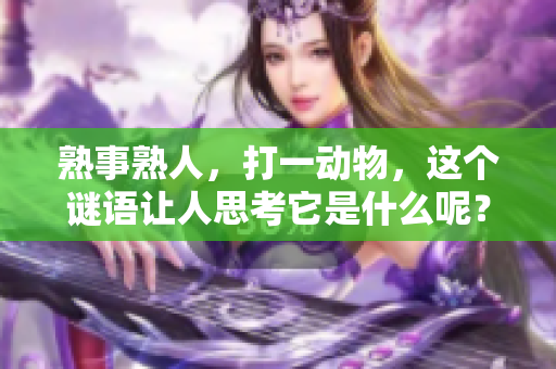 熟事熟人，打一动物，这个谜语让人思考它是什么呢？