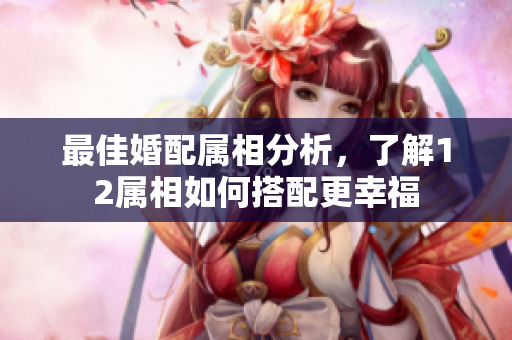 最佳婚配属相分析，了解12属相如何搭配更幸福