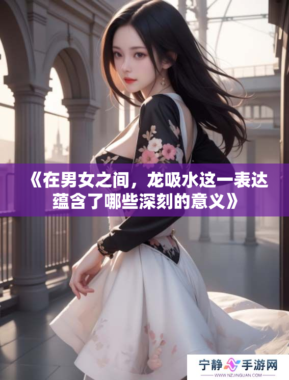 《在男女之间，龙吸水这一表达蕴含了哪些深刻的意义》