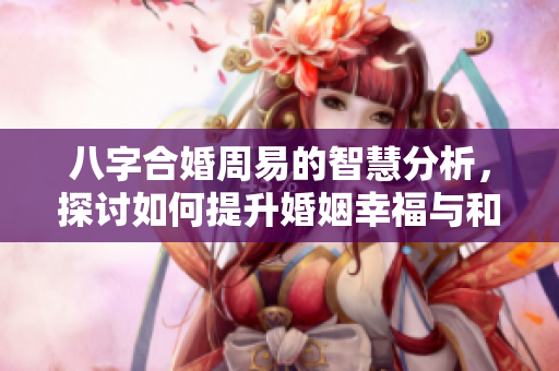 八字合婚周易的智慧分析，探讨如何提升婚姻幸福与和谐