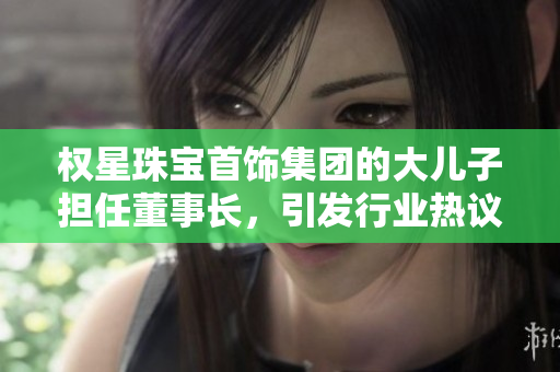 权星珠宝首饰集团的大儿子担任董事长，引发行业热议