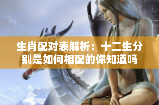 生肖配对表解析：十二生分别是如何相配的你知道吗