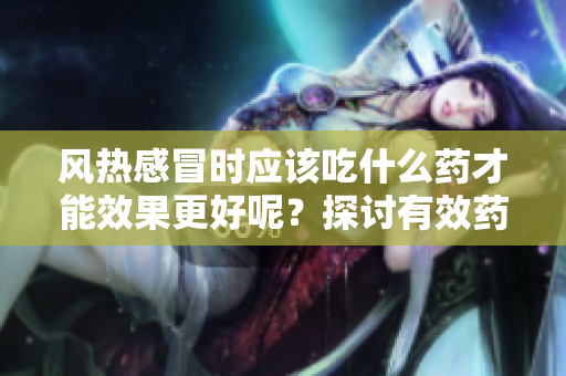 风热感冒时应该吃什么药才能效果更好呢？探讨有效药物选择。