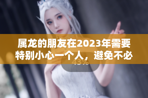 属龙的朋友在2023年需要特别小心一个人，避免不必要的麻烦和困扰