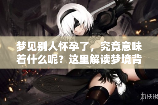 梦见别人怀孕了，究竟意味着什么呢？这里解读梦境背后的含义。