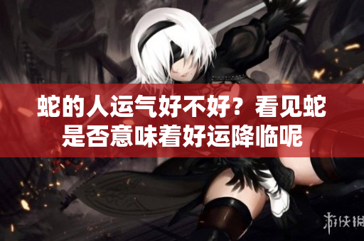 蛇的人运气好不好？看见蛇是否意味着好运降临呢