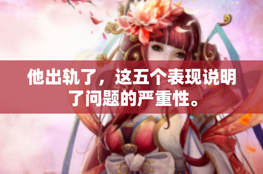 他出轨了，这五个表现说明了问题的严重性。