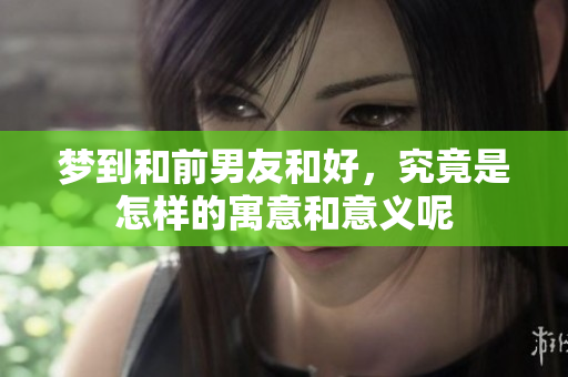 梦到和前男友和好，究竟是怎样的寓意和意义呢