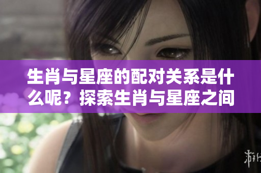 生肖与星座的配对关系是什么呢？探索生肖与星座之间的搭配！