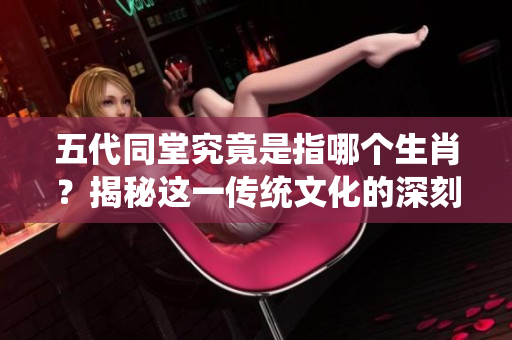 五代同堂究竟是指哪个生肖？揭秘这一传统文化的深刻内涵