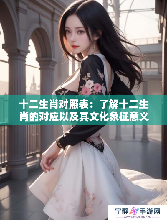 十二生肖对照表：了解十二生肖的对应以及其文化象征意义
