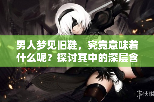 男人梦见旧鞋，究竟意味着什么呢？探讨其中的深层含义与解读。