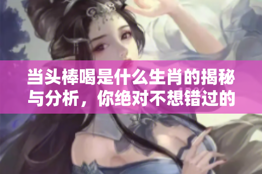 当头棒喝是什么生肖的揭秘与分析，你绝对不想错过的内容