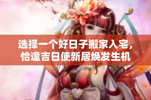 选择一个好日子搬家入宅，恰逢吉日使新居焕发生机