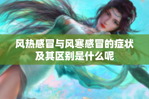 风热感冒与风寒感冒的症状及其区别是什么呢
