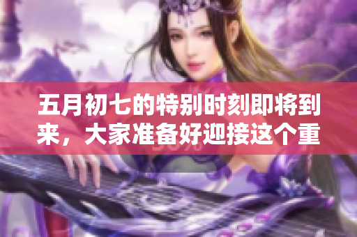 五月初七的特别时刻即将到来，大家准备好迎接这个重要的日子了吗