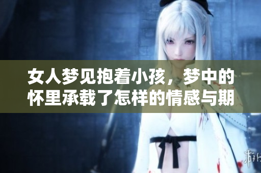 女人梦见抱着小孩，梦中的怀里承载了怎样的情感与期待？