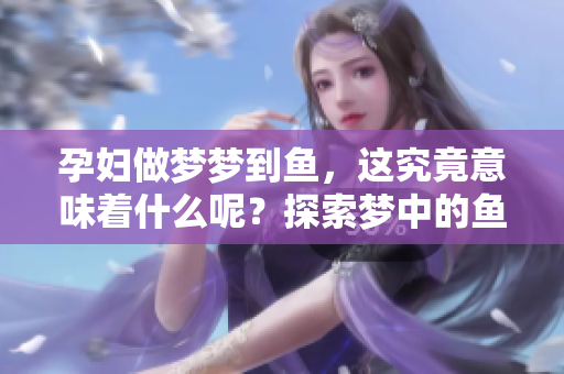 孕妇做梦梦到鱼，这究竟意味着什么呢？探索梦中的鱼所蕴含的深意。