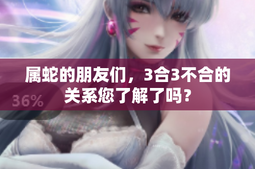 属蛇的朋友们，3合3不合的关系您了解了吗？