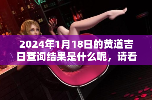 2024年1月18日的黄道吉日查询结果是什么呢，请看看具体内容吧