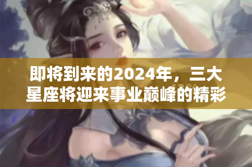 即将到来的2024年，三大星座将迎来事业巅峰的精彩时刻