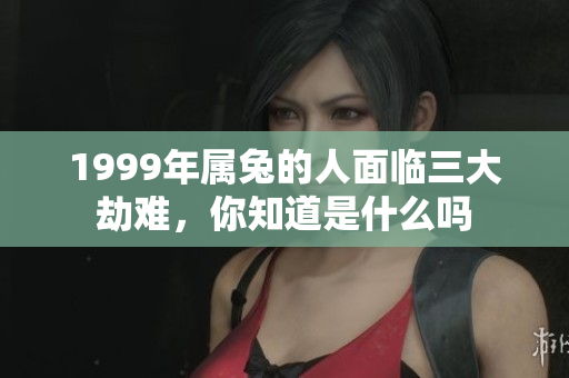 1999年属兔的人面临三大劫难，你知道是什么吗