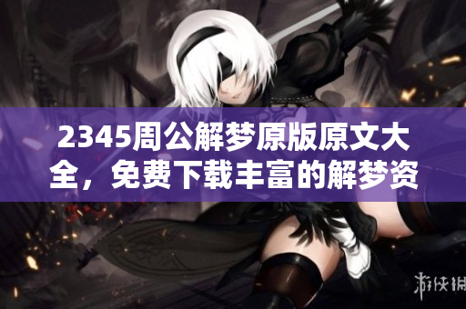 2345周公解梦原版原文大全，免费下载丰富的解梦资源内容