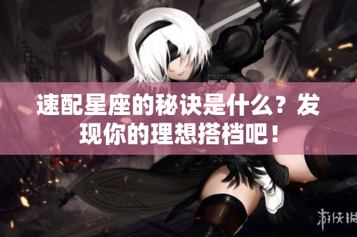 速配星座的秘诀是什么？发现你的理想搭档吧！