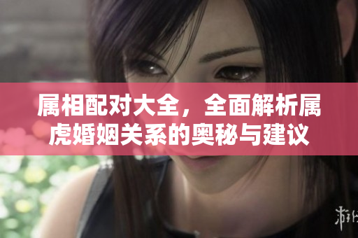 属相配对大全，全面解析属虎婚姻关系的奥秘与建议