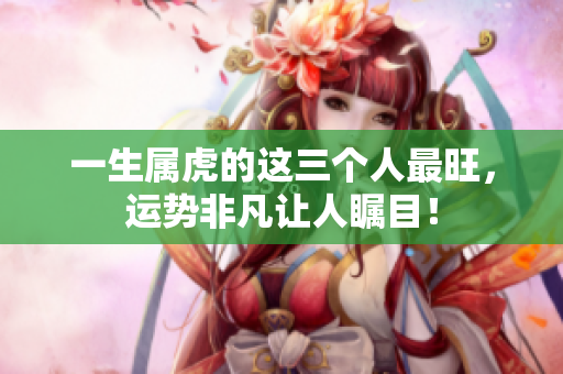 一生属虎的这三个人最旺，运势非凡让人瞩目！