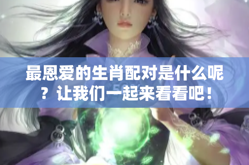 最恩爱的生肖配对是什么呢？让我们一起来看看吧！