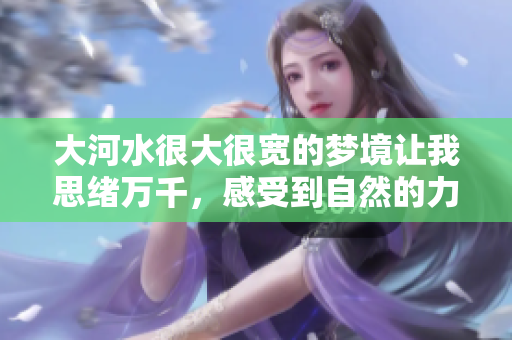 大河水很大很宽的梦境让我思绪万千，感受到自然的力量与宽广。