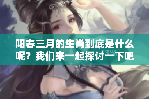 阳春三月的生肖到底是什么呢？我们来一起探讨一下吧！