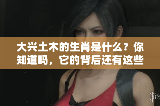 大兴土木的生肖是什么？你知道吗，它的背后还有这些有趣的故事！